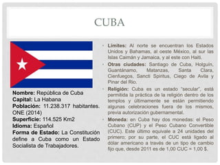 CUBA
• Límites: Al norte se encuentran los Estados
Unidos y Bahamas, al oeste México, al sur las
Islas Caimán y Jamaica, y al este con Haiti.
• Otras ciudades: Santiago de Cuba, Holguín,
Guantánamo, Matanzas, Santa Clara,
Cienfuegos, Sancti Spiritus, Ciego de Avila y
Pinar del Rio.
• Religión: Cuba es un estado “secular”, está
permitida la práctica de la religión dentro de los
templos y últimamente se están permitiendo
algunas celebraciones fuera de los mismos,
previa autorización gubernamental.
• Moneda: en Cuba hay dos monedas: el Peso
Cubano (CUP) y el Peso Cubano Convertible
(CUC). Este último equivale a 24 unidades del
primero; por su parte, el CUC está ligado al
dólar americano a través de un tipo de cambio
fijo que, desde 2011 es de 1,00 CUC = 1,00 $.
Nombre: República de Cuba
Capital: La Habana
Población: 11.238.317 habitantes.
ONE (2014)
Superficie: 114.525 Km2
Idioma: Español
Forma de Estado: La Constitución
define a Cuba como un Estado
Socialista de Trabajadores.
 
