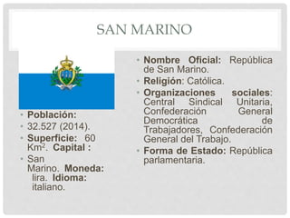 SAN MARINO
• Población:
• 32.527 (2014).
• Superficie: 60
Km2. Capital :
• San
Marino. Moneda:
lira. Idioma:
italiano.
• Nombre Oficial: República
de San Marino.
• Religión: Católica.
• Organizaciones sociales:
Central Sindical Unitaria,
Confederación General
Democrática de
Trabajadores, Confederación
General del Trabajo.
• Forma de Estado: República
parlamentaria.
 