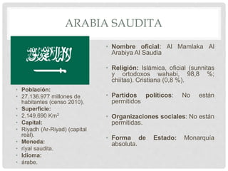 ARABIA SAUDITA
• Población:
• 27.136.977 millones de
habitantes (censo 2010).
• Superficie:
• 2.149.690 Km2
• Capital:
• Riyadh (Ar-Riyad) (capital
real).
• Moneda:
• riyal saudita.
• Idioma:
• árabe.
• Nombre oficial: Al Mamlaka Al
Arabiya Al Saudia
• Religión: Islámica, oficial (sunnitas
y ortodoxos wahabi, 98,8 %;
chiítas). Cristiana (0,8 %).
• Partidos políticos: No están
permitidos
• Organizaciones sociales: No están
permitidas.
• Forma de Estado: Monarquía
absoluta.
 