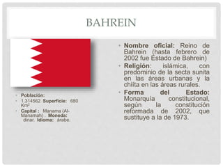 BAHREIN
• Población:
• 1.314562 Superficie: 680
Km2
• Capital : Manama (Al-
Manamah) . Moneda:
dinar. Idioma: árabe.
• Nombre oficial: Reino de
Bahrein (hasta febrero de
2002 fue Estado de Bahrein)
• Religión: islámica, con
predominio de la secta sunita
en las áreas urbanas y la
chiíta en las áreas rurales.
• Forma del Estado:
Monarquía constitucional,
según la constitución
reformada de 2002, que
sustituye a la de 1973.
 