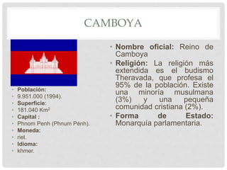 CAMBOYA
• Población:
• 9.951.000 (1994).
• Superficie:
• 181.040 Km2
• Capital :
• Phnom Penh (Phnum Pénh).
• Moneda:
• riel.
• Idioma:
• khmer.
• Nombre oficial: Reino de
Camboya
• Religión: La religión más
extendida es el budismo
Theravada, que profesa el
95% de la población. Existe
una minoría musulmana
(3%) y una pequeña
comunidad cristiana (2%).
• Forma de Estado:
Monarquía parlamentaria.
 