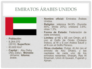 EMIRATOS ÁRABES UNIDOS
• Población:
• 8.264.070
(2010) Superficie:
• 83.600 Km2
• Capital : Abu Daby
(Abu Zaby). Moneda:
dirhams. Idioma:
árabe.
• Nombre oficial: Emiratos Árabes
Unidos.
• Religión: islámica 94.9% (Sunnita
80%, Shiíta 20%); cristiana 3.8%;
otras 1.3%.
• Forma de Estado: Federación de
siete emiratos.
• Límites: al NE y SE con Omán, al E
con el Golfo de Omán (Océano
Índico), al W y S con Arabia Saudí y
al N con el Golfo Pérsico.
• Otras ciudades: Dubai, Al Ain (en el
emirato de Abu Dhabi), y las
capitales de cada uno de los
emiratos restantes: Sharjah, Ras Al
Khaimah, Umm Al Quwain, Fujairah y
Ajman.
 