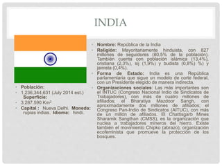 INDIA
• Población:
• 1,236,344,631 (July 2014 est.)
Superficie:
• 3.287.590 Km2
• Capital : Nueva Delhi. Moneda:
rupias indias. Idioma: hindi.
• Nombre: República de la India
• Religión: Mayoritariamente hinduista, con 827
millones de seguidores (80,5% de la población).
También cuenta con población islámica (13,4%),
cristiana (2,3%), sij (1,9%) y budista (0,8%) %) y
jainista (0,4%).
• Forma de Estado: India es una República
parlamentaria que sigue un modelo de corte federal,
con un Presidente elegido de manera indirecta.
• Organizaciones sociales: Las más importantes son
el INTUC (Congreso Nacional Indio de Sindicatos de
Trabajadores), con más de cuatro millones de
afiliados; el Bharatiya Mazdoor Sangh, con
aproximadamente dos millones de afiliados; el
Congreso Pan-Indio de Sindicatos (AITUC), con más
de un millón de afiliados. El Chattisgarb Mines
Sharamik Sangthan (CMSS), es la organización que
nuclea a trabajadores mineros del hierro. Existe
también el movimiento Chipko (abrazo), organización
ecofeminista que promueve la protección de los
bosques.
 