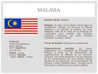 MALASIA
• Población:
• 29.840.000 habitantes
aprox. (agosto
2013) Superficie:
• 329.750 Km2
• Capital : Kuala
Lumpur. Moneda:
ringgit. Idioma: malayo.
• Nombre oficial: Malasia.
• Religión: El islam es la religión oficial según la
Constitución, aunque se reconoce la libertad
religiosa y se permite la práctica de otras
religiones. Más de la mitad de la población es
musulmana, pero también hay budistas,
cristianos, hinduistas, así como minorías
animistas, taoístas o shikhs.
• Forma de Estado: Monarquía constitucional.
• Organizaciones sociales: La mayor
organización es el Congreso de Sindicatos de
Malasia. A pesar de las restricciones, las
organizaciones de defensa de los derechos
humanos, del medio ambiente y de los derechos
de los consumidores son muy activas. Deben
destacarse la Asociación de Consumidores de
Penang y SAM (Sahabat Alam - Amigos de la
Tierra) por su influencia en la opinión pública.
 