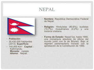 NEPAL
• Población:
• 30.430.000 habitantes
(2013) Superficie:
• 140,800 Km2 Capital :
Kathmandu.
Moneda: rupees.
Idioma: Nepali.
• Nombre: República Democrática Federal
de Nepal.
• Religión: Hinduístas (80,6%); budistas
(10,7%); musulmanes (4,2%) y una
minoría cristiana.
• Forma de Estado: Nepal fue, hasta 1990,
una monarquía absoluta (la última del
mundo junto con la de Brunei). Bajo el
régimen parlamentario iniciado con la
aprobación de la Constitución de 1990.
 