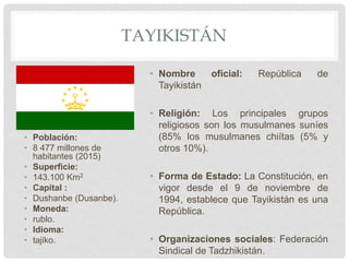 TAYIKISTÁN
• Población:
• 8 477 millones de
habitantes (2015)
• Superficie:
• 143.100 Km2
• Capital :
• Dushanbe (Dusanbe).
• Moneda:
• rublo.
• Idioma:
• tajiko.
• Nombre oficial: República de
Tayikistán
• Religión: Los principales grupos
religiosos son los musulmanes suníes
(85% los musulmanes chiítas (5% y
otros 10%).
• Forma de Estado: La Constitución, en
vigor desde el 9 de noviembre de
1994, establece que Tayikistán es una
República.
• Organizaciones sociales: Federación
Sindical de Tadzhikistán.
 