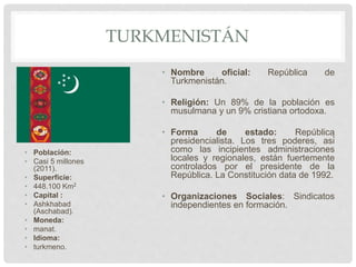 TURKMENISTÁN
• Población:
• Casi 5 millones
(2011).
• Superficie:
• 448.100 Km2
• Capital :
• Ashkhabad
(Aschabad).
• Moneda:
• manat.
• Idioma:
• turkmeno.
• Nombre oficial: República de
Turkmenistán.
• Religión: Un 89% de la población es
musulmana y un 9% cristiana ortodoxa.
• Forma de estado: República
presidencialista. Los tres poderes, así
como las incipientes administraciones
locales y regionales, están fuertemente
controlados por el presidente de la
República. La Constitución data de 1992.
• Organizaciones Sociales: Sindicatos
independientes en formación.
 