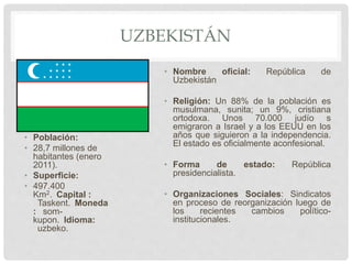 UZBEKISTÁN
• Población:
• 28,7 millones de
habitantes (enero
2011).
• Superficie:
• 497.400
Km2. Capital :
Taskent. Moneda
: som-
kupon. Idioma:
uzbeko.
• Nombre oficial: República de
Uzbekistán
• Religión: Un 88% de la población es
musulmana, sunita; un 9%, cristiana
ortodoxa. Unos 70.000 judío s
emigraron a Israel y a los EEUU en los
años que siguieron a la independencia.
El estado es oficialmente aconfesional.
• Forma de estado: República
presidencialista.
• Organizaciones Sociales: Sindicatos
en proceso de reorganización luego de
los recientes cambios político-
institucionales.
 
