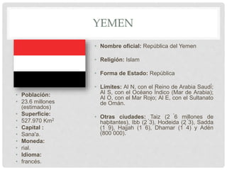 YEMEN
• Población:
• 23.6 millones
(estimados)
• Superficie:
• 527.970 Km2
• Capital :
• Sana'a.
• Moneda:
• rial.
• Idioma:
• francés.
• Nombre oficial: República del Yemen
• Religión: Islam
• Forma de Estado: República
• Límites: Al N, con el Reino de Arabia Saudí;
Al S, con el Océano Índico (Mar de Arabia);
Al O, con el Mar Rojo; Al E, con el Sultanato
de Omán.
• Otras ciudades: Taiz (2 ́6 millones de
habitantes), Ibb (2 ́3), Hodeida (2 ́3), Sadda
(1 ́9), Hajjah (1 ́6), Dhamar (1 ́4) y Adén
(800 ́000).
 