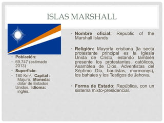 ISLAS MARSHALL
• Población:
• 69.747 (estimado
2013)
• Superficie:
• 180 Km2. Capital :
Majuro. Moneda:
dólar de Estados
Unidos. Idioma:
inglés.
• Nombre oficial: Republic of the
Marshall Islands
• Religión: Mayoría cristiana (la secta
protestante principal es la Iglesia
Unida de Cristo, estando también
presente los protestantes, católicos,
Asamblea de Dios, Adventistas del
Séptimo Día, bautistas, mormones),
los bahaies y los Testigos de Jehová.
• Forma de Estado: República, con un
sistema mixto-presidencial.
 