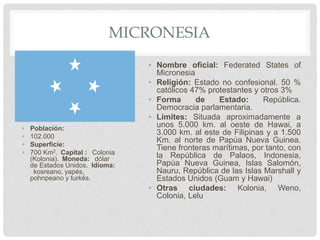 MICRONESIA
• Población:
• 102.000
• Superficie:
• 700 Km2. Capital : Colonia
(Kolonia). Moneda: dólar
de Estados Unidos. Idioma:
kosreano, yapés,
pohnpeano y turkés.
• Nombre oficial: Federated States of
Micronesia
• Religión: Estado no confesional. 50 %
católicos 47% protestantes y otros 3%
• Forma de Estado: República.
Democracia parlamentaria.
• Límites: Situada aproximadamente a
unos 5.000 km. al oeste de Hawai, a
3.000 km. al este de Filipinas y a 1.500
Km. al norte de Papúa Nueva Guinea.
Tiene fronteras marítimas, por tanto, con
la República de Palaos, Indonesia,
Papúa Nueva Guinea, Islas Salomón,
Nauru, República de las Islas Marshall y
Estados Unidos (Guam y Hawai)
• Otras ciudades: Kolonia, Weno,
Colonia, Lelu
 