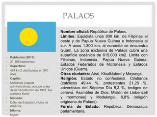 PALAOS
• Población (2013):
• 21.108 habitantes.
• Superficie:
• 487 km2 distribuidos en 340
islas
• Capital:
• Melekeok (capital
administrativa), aunque antes
de la Constitución de 1981, fue
siempre Koror
• Moneda:
• Dólar de Estados Unidos de
América
• Idioma:
• Inglés
Nombre oficial: República de Palaos.
Límites: Equidista unos 800 km. de Filipinas al
oeste y de Papua Nueva Guinea e Indonesia al
sur. A unos 1.300 km. al noroeste se encuentra
Guam. La zona exclusiva de Palaos cubre una
superficie oceánica de 615.000 km2. Limita con
Filipinas, Indonesia, Papúa Nueva Guinea,
Estados Federados de Micronesia y Estados
Unidos (Guam).
Otras ciudades: Airai, Kloulklubed y Meyungs.
Religión: Estado no confesional. Cristianos
(católicos 49,44 %, protestantes 21,26 %,
adventistas del Séptimo Día 5,3 %, testigos de
Jehová, Asamblea de Dios, Misión de Liebenzell
y mormones) y Modekngei, 8,8% (religión
originaria de Palaos).
Forma de Estado: República. Democracia
parlamentaria.
 