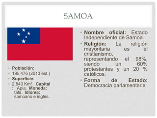 SAMOA
• Población:
• 195.476 (2013 est.)
• Superficie:
• 2.840 Km2. Capital
: Apia. Moneda:
tala. Idioma:
samoano e inglés.
• Nombre oficial: Estado
Independiente de Samoa
• Religión: La religión
mayoritaria es el
cristianismo,
representando el 98%,
siendo un 60%
protestantes y un 20 %
católicos.
• Forma de Estado:
Democracia parlamentaria
 