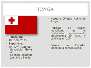 TONGA
• Población:
• 103.500 (2013)
• Superficie:
• 699 Km2. Capital :
Nukualofa. Mone
da:
pa'anga. Idioma:
tongano e inglés.
• Nombre Oficial: Reino de
Tonga
• Religión: La religión
mayoritaria es el
cristianismo, representando
protestantes un 60% y
católicos un 20%.
• Forma de Estado:
Monarquía constitucional
 
