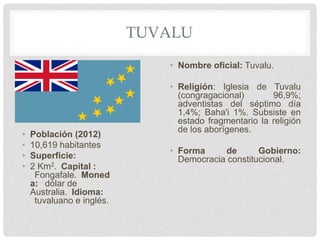 TUVALU
• Población (2012)
• 10,619 habitantes
• Superficie:
• 2 Km2. Capital :
Fongafale. Moned
a: dólar de
Australia. Idioma:
tuvaluano e inglés.
• Nombre oficial: Tuvalu.
• Religión: Iglesia de Tuvalu
(congragacional) 96,9%;
adventistas del séptimo día
1,4%; Baha'i 1%. Subsiste en
estado fragmentario la religión
de los aborígenes.
• Forma de Gobierno:
Democracia constitucional.
 