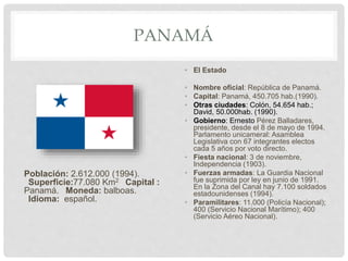 PANAMÁ
Población: 2.612.000 (1994).
Superficie:77.080 Km2 Capital :
Panamá. Moneda: balboas.
Idioma: español.
• El Estado
• Nombre oficial: República de Panamá.
• Capital: Panamá, 450.705 hab.(1990).
• Otras ciudades: Colón, 54.654 hab.;
David, 50.000hab. (1990).
• Gobierno: Ernesto Pérez Balladares,
presidente, desde el 8 de mayo de 1994.
Parlamento unicameral: Asamblea
Legislativa con 67 integrantes electos
cada 5 años por voto directo.
• Fiesta nacional: 3 de noviembre,
Independencia (1903).
• Fuerzas armadas: La Guardia Nacional
fue suprimida por ley en junio de 1991.
En la Zona del Canal hay 7.100 soldados
estadounidenses (1994).
• Paramilitares: 11.000 (Policía Nacional);
400 (Servicio Nacional Marítimo); 400
(Servicio Aéreo Nacional).
 