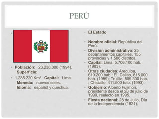 PERÚ
•
• Población: 23.238.000 (1994).
Superficie:
• 1.285.220 Km2 Capital: Lima.
Moneda: nuevos soles.
Idioma: español y quechua.
• El Estado
• Nombre oficial: República del
Perú.
• División administrativa: 25
departamentos capitales, 155
provincias y 1.586 distritos.
• Capital: Lima, 5.706.100 hab.
(1983).
• Otras ciudades: Arequipa,
619.200 hab.; EL Callao, 615.000
hab. (1989); Trujillo, 509.300 hab.
; Chiclallo, 411.500 hab. (1993).
• Gobierno: Alberto Fujimori,
presidente desde el 28 de julio de
1990, reelecto en 1995.
• Fiesta nacional: 28 de Julio, Día
de la Independencia (1821).
 