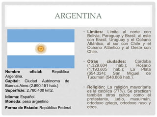 ARGENTINA
• Límites: Limita al norte con
Bolivia, Paraguay y Brasil, al este
con Brasil, Uruguay y el Océano
Atlántico, al sur con Chile y el
Océano Atlántico y al Oeste con
Chile.
• Otras ciudades: Córdoba
(1.329.604 hab.); Rosario
(1.193.605 hab.); La Plata
(654.324); San Miguel de
Tucumán (548.866 hab.).
• Religión: La religión mayoritaria
es la católica (77%). Se practican
también otros cultos como el
protestante, judío, musulmán,
ortodoxo griego, ortodoxo ruso y
otros.
Nombre oficial: República
Argentina.
Capital: Ciudad Autónoma de
Buenos Aires (2.890.151 hab.)
Superficie: 2.780.400 km2.
Idioma: Español.
Moneda: peso argentino
Forma de Estado: República Federal
 