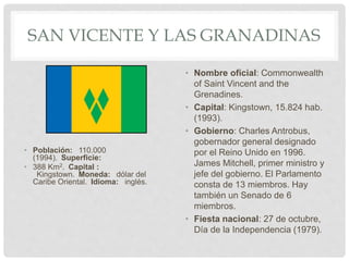 SAN VICENTE Y LAS GRANADINAS
• Población: 110.000
(1994). Superficie:
• 388 Km2. Capital :
Kingstown. Moneda: dólar del
Caribe Oriental. Idioma: inglés.
• Nombre oficial: Commonwealth
of Saint Vincent and the
Grenadines.
• Capital: Kingstown, 15.824 hab.
(1993).
• Gobierno: Charles Antrobus,
gobernador general designado
por el Reino Unido en 1996.
James Mitchell, primer ministro y
jefe del gobierno. El Parlamento
consta de 13 miembros. Hay
también un Senado de 6
miembros.
• Fiesta nacional: 27 de octubre,
Día de la Independencia (1979).
 