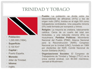 TRINIDAD Y TOBAGO
• Población:
• 1.295.000 (1994).
• Superficie:
• 5.130 Km2
• Capital :
• Puerto España.
• Moneda:
• dólar de Trinidad.
• Idioma:
• inglés.
• Pueblo: La población se divide entre los
descendientes de africanos (41%) y los de
origen indio (39%), traídos en el siglo XIX como
trabajadores contratados. Una pequeña minoría
(5%) está formada por europeos y chinos.
• Religión: La mayoría es cristiana, básicamente
católica. Cerca de un cuarto del total son
hinduistas, y una reducida minoría (6%) es
musulmana. Partidos Políticos: Movimiento
Nacional del Pueblo (PNM); Alianza Nacional
para la Reconstrucción (NAR); Congreso
Nacional por la Unidad (UNC), fundado en 1989
por disidentes del NAR; Comité Nacional de
Acción Solidaria (NJAC).
• Organizaciones Sociales: El Congreso de
Trabajadores de Trinidad y Tabago (TTLC) es la
única central sindical, con 80.000 miembros;
Jamaat-al-Muslimeen.
 