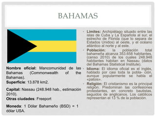 BAHAMAS
• Limites: Archipiélago situado entre las
islas de Cuba y La Española al sur, el
estrecho de Florida (que lo separa de
Estados Unidos) al oeste, y el océano
atlántico al norte y al este.
• Población: la población total
bahameña alcanza 353.658 habitantes,
(censo 2010) de los cuales 248.948
habitantes habitan en Nassau (datos
del Bahamas Statistical Institute).
• Idioma: El idioma oficial es el inglés,
hablado por casi toda la pobla- ción,
aunque popularmente se habla el
«patois».
• Religión: El cristianismo es la principal
religión. Predominan las confesiones
protestantes, en concreto bautistas,
seguidos de anglicanos. Los católicos
representan el 13 % de la población.
Nombre oficial: Mancomunidad de las
Bahamas (Commonwealth of the
Bahamas).
Superficie: 13.878 km2.
Capital: Nassau (248.948 hab., estimación
2010).
Otras ciudades: Freeport
Moneda: 1 Dólar Bahameño (BSD) = 1
dólar USA.
 