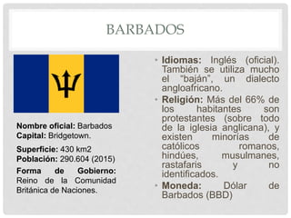 BARBADOS
• Idiomas: Inglés (oficial).
También se utiliza mucho
el “baján”, un dialecto
angloafricano.
• Religión: Más del 66% de
los habitantes son
protestantes (sobre todo
de la iglesia anglicana), y
existen minorías de
católicos romanos,
hindúes, musulmanes,
rastafaris y no
identificados.
• Moneda: Dólar de
Barbados (BBD)
Nombre oficial: Barbados
Capital: Bridgetown.
Superficie: 430 km2
Población: 290.604 (2015)
Forma de Gobierno:
Reino de la Comunidad
Británica de Naciones.
 
