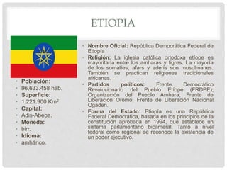 ETIOPIA
• Población:
• 96,633.458 hab.
• Superficie:
• 1.221.900 Km2
• Capital:
• Adis-Abeba.
• Moneda:
• birr.
• Idioma:
• amhárico.
• Nombre Oficial: República Democrática Federal de
Etiopía
• Religión: La iglesia católica ortodoxa etíope es
mayoritaria entre los amharas y tigres. La mayoría
de los somalíes, afars y aderis son musulmanes.
También se practican religiones tradicionales
africanas.
• Partidos políticos: Frente Democrático
Revolucionario del Pueblo Etíope (FRDPE);
Organización del Pueblo Amhara; Frente de
Liberación Oromo; Frente de Liberación Nacional
Ogaden.
• Forma del Estado: Etiopía es una República
Federal Democrática, basada en los principios de la
constitución aprobada en 1994, que establece un
sistema parlamentario bicameral. Tanto a nivel
federal como regional se reconoce la existencia de
un poder ejecutivo.
 