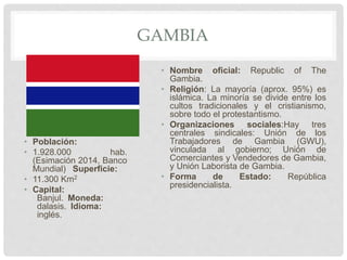 GAMBIA
• Población:
• 1.928.000 hab.
(Esimación 2014, Banco
Mundial) Superficie:
• 11.300 Km2
• Capital:
Banjul. Moneda:
dalasis. Idioma:
inglés.
• Nombre oficial: Republic of The
Gambia.
• Religión: La mayoría (aprox. 95%) es
islámica. La minoría se divide entre los
cultos tradicionales y el cristianismo,
sobre todo el protestantismo.
• Organizaciones sociales:Hay tres
centrales sindicales: Unión de los
Trabajadores de Gambia (GWU),
vinculada al gobierno; Unión de
Comerciantes y Vendedores de Gambia,
y Unión Laborista de Gambia.
• Forma de Estado: República
presidencialista.
 