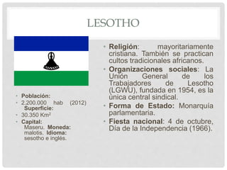 LESOTHO
• Población:
• 2.200.000 hab (2012)
Superficie:
• 30.350 Km2
• Capital:
Maseru. Moneda:
malotis. Idioma:
sesotho e inglés.
• Religión: mayoritariamente
cristiana. También se practican
cultos tradicionales africanos.
• Organizaciones sociales: La
Unión General de los
Trabajadores de Lesotho
(LGWU), fundada en 1954, es la
única central sindical.
• Forma de Estado: Monarquía
parlamentaria.
• Fiesta nacional: 4 de octubre,
Día de la Independencia (1966).
 