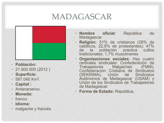 MADAGASCAR
• Población:
• 21.900.000 (2012 )
• Superficie:
• 587.040 Km2.
• Capital :
• Antananarivo.
• Moneda:
• franco.
• Idioma:
• malgache y francés.
• Nombre oficial: República de
Madagascar
• Religión: 51% de cristianos (26% de
católicos, 22,8% de protestantes); 47%
de la población practica cultos
tradicionales; 1,7% musulmanes
• Organizaciones sociales: Hay cuatro
centrales sindicales: Confederación de
Trabajadores Malgaches (FMM);
Confederación Cristiana de Sindicatos
(SEKRIMA); Unión de Sindicatos
Autónomos de Madagascar (USAM) y
Unión de los Sindicatos de Trabajadores
de Madagascar
• Forma de Estado: República.
 