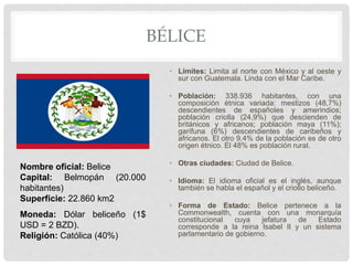 BÉLICE
• Límites: Limita al norte con México y al oeste y
sur con Guatemala. Linda con el Mar Caribe.
• Población: 338.936 habitantes, con una
composición étnica variada: mestizos (48,7%)
descendientes de españoles y amerindios;
población criolla (24,9%) que descienden de
británicos y africanos; población maya (11%);
garífuna (6%) descendientes de caribeños y
africanos. El otro 9,4% de la población es de otro
origen étnico. El 48% es población rural.
• Otras ciudades: Ciudad de Belice.
• Idioma: El idioma oficial es el inglés, aunque
también se habla el español y el criollo beliceño.
• Forma de Estado: Belice pertenece a la
Commonwealth, cuenta con una monarquía
constitucional cuya jefatura de Estado
corresponde a la reina Isabel II y un sistema
parlamentario de gobierno.
Nombre oficial: Belice
Capital: Belmopán (20.000
habitantes)
Superficie: 22.860 km2
Moneda: Dólar beliceño (1$
USD = 2 BZD).
Religión: Católica (40%)
 