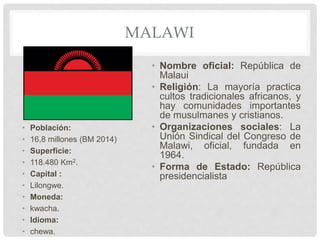 MALAWI
• Población:
• 16,8 millones (BM 2014)
• Superficie:
• 118.480 Km2.
• Capital :
• Lilongwe.
• Moneda:
• kwacha.
• Idioma:
• chewa.
• Nombre oficial: República de
Malaui
• Religión: La mayoría practica
cultos tradicionales africanos, y
hay comunidades importantes
de musulmanes y cristianos.
• Organizaciones sociales: La
Unión Sindical del Congreso de
Malawi, oficial, fundada en
1964.
• Forma de Estado: República
presidencialista
 