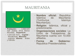 MAURITANIA
• Población: 3.969.625
hab (Datos 2014 Banco
Mundial). Superficie:
• 1.025.520 Km2. Capital :
Nouakchott. Moneda:
ouguiya. Idioma: árabe
y francés.
• Nombre oficial: Republica
Islámica de Mauritania
(Yumhuriya Islamiya
Mauritaniya).
• Religión: Islámica, oficial y
predominante.
• Organizaciones sociales: La
Unión de Trabajadores de
Mauritania cuenta con 10.000
afiliados.
• Forma de Gobierno:
Republica Presidencialista.
 