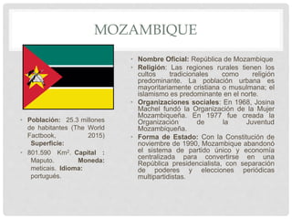 MOZAMBIQUE
• Población: 25.3 millones
de habitantes (The World
Factbook, 2015)
Superficie:
• 801.590 Km2. Capital :
Maputo. Moneda:
meticais. Idioma:
portugués.
• Nombre Oficial: República de Mozambique
• Religión: Las regiones rurales tienen los
cultos tradicionales como religión
predominante. La población urbana es
mayoritariamente cristiana o musulmana; el
islamismo es predominante en el norte.
• Organizaciones sociales: En 1968, Josina
Machel fundó la Organización de la Mujer
Mozambiqueña. En 1977 fue creada la
Organización de la Juventud
Mozambiqueña.
• Forma de Estado: Con la Constitución de
noviembre de 1990, Mozambique abandonó
el sistema de partido único y economía
centralizada para convertirse en una
República presidencialista, con separación
de poderes y elecciones periódicas
multipartidistas.
 