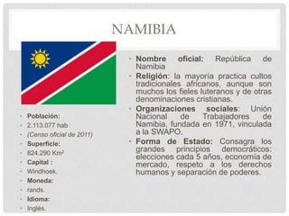 NAMIBIA
• Población:
• 2.113.077 hab
• (Censo oficial de 2011)
• Superficie:
• 824.290 Km2
• Capital :
• Windhoek.
• Moneda:
• rands.
• Idioma:
• Inglés.
• Nombre oficial: República de
Namibia
• Religión: la mayoría practica cultos
tradicionales africanos, aunque son
muchos los fieles luteranos y de otras
denominaciones cristianas.
• Organizaciones sociales: Unión
Nacional de Trabajadores de
Namibia, fundada en 1971, vinculada
a la SWAPO.
• Forma de Estado: Consagra los
grandes principios democráticos:
elecciones cada 5 años, economía de
mercado, respeto a los derechos
humanos y separación de poderes.
 