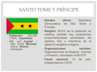 SANTO TOME Y PRÍNCIPE
• Población: 125.000
(1994). Superficie:
• 960 km2. Capital :
São Tomé. Moneda:
dobra. Idioma:
portugués.
• Nombre oficial: República
Democrática de São Tomé e
Príncipe.
• Religión: 80.8% de la población es
católica; también hay protestantes
(mayoritariamente adventistas del
séptimo día) y miembros de la
Iglesia Evangélica indígena.
• Organizaciones sociales:
Organizaciones de Mujeres, Jóvenes
y Pioneros, vinculadas al MLSTP.
• Fiesta nacional: 12 de julio,
Independencia (1975).
 