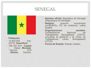 SENEGAL
• Población:
• 14.900.000 hab.
(2015) Superficie:
• 196.720 Km2. Capital
: Dakar. Moneda:
francos CFA
. Idioma: francés.
• Nombre oficial: República de Senegal
(République du Sénégal).
• Religión: mayoría musulmana
sunita(94%), 5% de cristianos, cultos
locales.
• Organizaciones sociales:
Confederación Nacional de
Trabajadores Senegaleses (CNTS),
vinculada al gobierno y la Unión de
Trabajadores Libres Senegaleses
(UTLS).
• Forma de Estado: Estado unitario.
 