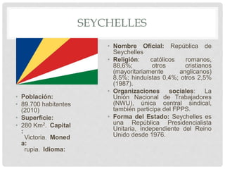 SEYCHELLES
• Población:
• 89.700 habitantes
(2010)
• Superficie:
• 280 Km2. Capital
:
Victoria. Moned
a:
rupia. Idioma:
• Nombre Oficial: República de
Seychelles
• Religión: católicos romanos,
88,6%; otros cristianos
(mayoritariamente anglicanos)
8,5%; hinduístas 0,4%; otros 2,5%
(1987).
• Organizaciones sociales: La
Unión Nacional de Trabajadores
(NWU), única central sindical,
también participa del FPPS.
• Forma del Estado: Seychelles es
una República Presidencialista
Unitaria, independiente del Reino
Unido desde 1976.
 