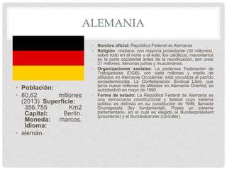ALEMANIA
• Población:
• 80,62 millones
(2013) Superficie:
356.755 Km2
Capital: Berlín.
Moneda: marcos.
Idioma:
• alemán.
• Nombre oficial: República Federal de Alemania
• Religión: cristiana; con mayoría protestante (30 millones),
sobre todo en el norte y el este; los católicos, mayoritarios
en la parte occidental antes de la reunificación, son unos
27 millones. Minorías judías y musulmanas.
• Organizaciones sociales: La poderosa Federación de
Trabajadores (DGB), con siete millones y medio de
afiliados en Alemania Occidental, está vinculada al partido
socialdemócrata. La Confederación Sindical Libre, que
tenía nueve millones de afiliados en Alemania Oriental, se
autodisolvió en mayo de 1990.
• Forma de estado: La República Federal de Alemania es
una democracia constitucional y federal cuyo sistema
político es definido en su constitución de 1949, llamada
Grundgesetz (ley fundamental). Posee un sistema
parlamentario, en el cual es elegido el Bundespräsident
(presidente) y el Bundeskanzler (canciller).
 