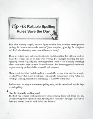 Tip #6: Reliable Spelling
              Rules Save the Day


     Soon after learning to spell, students figure out that there are often several possible
     spellings for the same sound—the sound of /j/ can be spelled j, g, or dge, for example—
     and that’s when knowing some rules will come in handy!

     There are reliable rules and generalizations in English spelling that will help students
     make the correct choices in their own writing. For example, knowing the rules
     regarding the use of c and k and knowing that the sound of /ch/ is usually spelled tch
     after a short vowel helps us write the word kitchen. And knowing generalizations can
     help us correctly spell words like acceptable and automatic.

     Many people feel that English spelling is unreliable because they have been taught
     so-called “rules” that simply aren’t true. For example, the common saying “when two
     vowels go walking, the first does the talking” is false 60% of the time.

     Students who are taught trustworthy spelling rules, on the other hand, see the logic
     behind spelling.

*    How do I teach the spelling rules?
     The best way to teach spelling rules is by demonstrating them with letter tiles and
     then reviewing them with flashcards. Spelling rules should not be taught in isolation.
     After you present the rule, teach words that follow it.




12
 