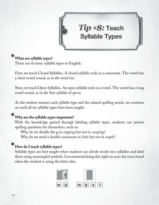 Tip #8: Teach
                                                  Syllable Types


*    What are syllable types?
     There are six basic syllable types in English.

     First, we teach Closed Syllables. A closed syllable ends in a consonant. The vowel has
     a short vowel sound, as in the word bat.

     Next, we teach Open Syllables. An open syllable ends in a vowel. The vowel has a long
     vowel sound, as in the first syllable of apron.

     As the student masters each syllable type and the related spelling words, we continue
     on until all six syllable types have been taught.

*    Why are the syllable types important?
     With the knowledge gained through labeling syllable types, students can answer
     spelling questions for themselves, such as:
         Why do we double the p in stepping but not in weeping?
         Why do we need a double consonant in little but not in maple?

*    How do I teach syllable types?
     Syllable types are best taught when students can divide words into syllables and label
     them using meaningful symbols. I recommend doing this right on your dry erase board
     when the student is using the letter tiles.




                                  m    o        m     e   n   t

14
 