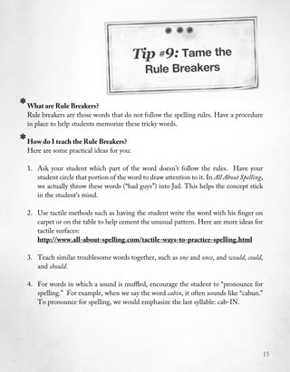Tip #9: Tame the
                                                 Rule Breakers


*   What are Rule Breakers?
    Rule breakers are those words that do not follow the spelling rules. Have a procedure
    in place to help students memorize these tricky words.

*   How do I teach the Rule Breakers?
    Here are some practical ideas for you:

    1. Ask your student which part of the word doesn’t follow the rules. Have your
       student circle that portion of the word to draw attention to it. In All About Spelling,
       we actually throw these words (“bad guys”) into Jail. This helps the concept stick
       in the student’s mind.

    2. Use tactile methods such as having the student write the word with his finger on
       carpet or on the table to help cement the unusual pattern. Here are more ideas for
       tactile surfaces:
       http://www.all-about-spelling.com/tactile-ways-to-practice-spelling.html

    3. Teach similar troublesome words together, such as one and once, and would, could,
       and should.

    4. For words in which a sound is muffled, encourage the student to “pronounce for
       spelling.” For example, when we say the word cabin, it often sounds like “cabun.”
       To pronounce for spelling, we would emphasize the last syllable: cab-IN.




                                                                                                 15
 