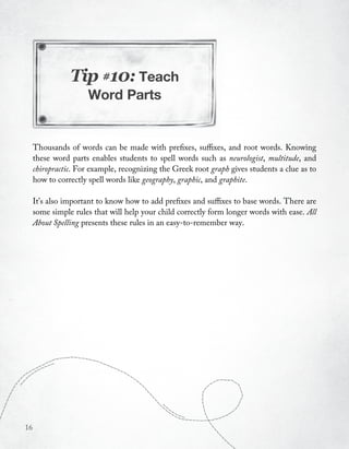 Tip #10: Teach
                     Word Parts


     Thousands of words can be made with prefixes, suffixes, and root words. Knowing
     these word parts enables students to spell words such as neurologist, multitude, and
     chiropractic. For example, recognizing the Greek root graph gives students a clue as to
     how to correctly spell words like geography, graphic, and graphite.

     It’s also important to know how to add prefixes and suffixes to base words. There are
     some simple rules that will help your child correctly form longer words with ease. All
     About Spelling presents these rules in an easy-to-remember way.




16
 