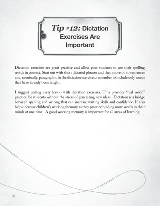 Tip #12: Dictation
                                   Exercises Are
                                     Important


     Dictation exercises are great practice and allow your students to use their spelling
     words in context. Start out with short dictated phrases and then move on to sentences
     and, eventually, paragraphs. In the dictation exercises, remember to include only words
     that have already been taught.

     I suggest ending every lesson with dictation exercises. This provides “real world”
     practice for students without the stress of generating new ideas. Dictation is a bridge
     between spelling and writing that can increase writing skills and confidence. It also
     helps increase children’s working memory as they practice holding more words in their
     minds at one time. A good working memory is important for all areas of learning.




18
 