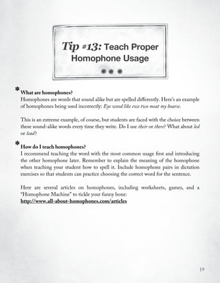Tip #13: Teach Proper
                            Homophone Usage



*   What are homophones?
    Homophones are words that sound alike but are spelled differently. Here’s an example
    of homophones being used incorrectly: Eye wood like ewe two meat my hoarse.

    This is an extreme example, of course, but students are faced with the choice between
    these sound-alike words every time they write. Do I use their or there? What about led
    or lead ?

*   How do I teach homophones?
    I recommend teaching the word with the most common usage first and introducing
    the other homophone later. Remember to explain the meaning of the homophone
    when teaching your student how to spell it. Include homophone pairs in dictation
    exercises so that students can practice choosing the correct word for the sentence.

    Here are several articles on homophones, including worksheets, games, and a
    “Homophone Machine” to tickle your funny bone:
    http://www.all-about-homophones.com/articles




                                                                                             19
 