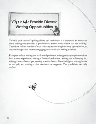 Tip #14: Provide Diverse
            Writing Opportunities


     To build your students’ spelling ability and confidence, it is important to provide as
     many writing opportunities as possible—no matter what subject you are teaching.
     There is an infinite number of ways to incorporate writing into every type of lesson, so
     use your imagination to create engaging cross-curricular writing activities.

     Examples include writing out math word problems, writing step-by-step instructions
     for a science experiment, writing a favorite lunch menu, writing out a shopping list,
     writing a story about a pet, writing a poem about a historical figure, writing letters
     to pen pals, and creating a class newsletter or magazine. The possibilities are truly
     endless!




20
 