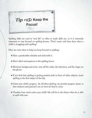 Tip #15: Keep the
                    Focus!


Spelling skills are used in “real life” as often as math skills are, so it is extremely
important to stay focused on spelling lessons. That’s easier said than done when a
child is struggling with spelling!

Here are some ideas to help you keep focused on spelling:


  * Have a predictable schedule and stick with it.
  * Don’t allow interruptions to the spelling lesson.
  * Eliminate background noise: turn off the radio, the television, and the ringer on
    the phone.


  * If you find the first subject of the day. aside in favor of other subjects, teach
    spelling as
                 that spelling is getting pushed



  * Chart your child’s parents!) can All Aboutfar they’vewe provide progress charts so
    that students (and
                       progress. At
                                     see how
                                               Spelling,
                                                         come.


  * Visualize how much easier your child’s life will be in the future when he is able
    to spell with ease.




                                                                                          21
 