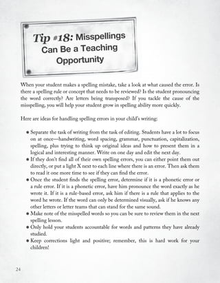 Tip #18: Misspellings
                Can Be a Teaching
                   Opportunity

     When your student makes a spelling mistake, take a look at what caused the error. Is
     there a spelling rule or concept that needs to be reviewed? Is the student pronouncing
     the word correctly? Are letters being transposed? If you tackle the cause of the
     misspelling, you will help your student grow in spelling ability more quickly.

     Here are ideas for handling spelling errors in your child’s writing:


       * Separate the task of writingword spacing, of editing. punctuation, capitalization,
         on at once—handwriting,
                                      from the task
                                                    grammar,
                                                               Students have a lot to focus

           spelling, plus trying to think up original ideas and how to present them in a
           logical and interesting manner. Write on one day and edit the next day.
       *   If they don’t find all of their own spelling errors, you can either point them out
           directly, or put a light X next to each line where there is an error. Then ask them
           to read it one more time to see if they can find the error.
       *   Once the student finds the spelling error, determine if it is a phonetic error or
           a rule error. If it is a phonetic error, have him pronounce the word exactly as he
           wrote it. If it is a rule-based error, ask him if there is a rule that applies to the
           word he wrote. If the word can only be determined visually, ask if he knows any
           other letters or letter teams that can stand for the same sound.
       *   Make note of the misspelled words so you can be sure to review them in the next
           spelling lesson.
       *   Only hold your students accountable for words and patterns they have already
           studied.
       *   Keep corrections light and positive; remember, this is hard work for your
           children!



24
 