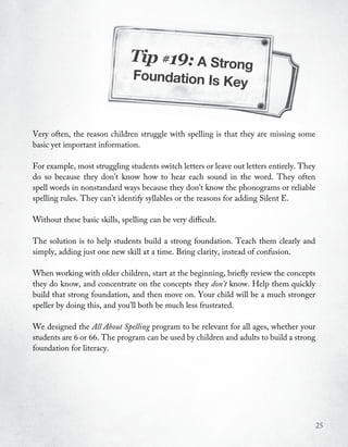 Tip #19: A Strong
                                Foundation Is K
                                               ey


Very often, the reason children struggle with spelling is that they are missing some
basic yet important information.

For example, most struggling students switch letters or leave out letters entirely. They
do so because they don’t know how to hear each sound in the word. They often
spell words in nonstandard ways because they don’t know the phonograms or reliable
spelling rules. They can’t identify syllables or the reasons for adding Silent E.

Without these basic skills, spelling can be very difficult.

The solution is to help students build a strong foundation. Teach them clearly and
simply, adding just one new skill at a time. Bring clarity, instead of confusion.

When working with older children, start at the beginning, briefly review the concepts
they do know, and concentrate on the concepts they don’t know. Help them quickly
build that strong foundation, and then move on. Your child will be a much stronger
speller by doing this, and you’ll both be much less frustrated.

We designed the All About Spelling program to be relevant for all ages, whether your
students are 6 or 66. The program can be used by children and adults to build a strong
foundation for literacy.




                                                                                           25
 