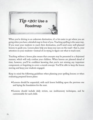 Tip #20: Use a
                       Roadmap


     When you’re driving to an unknown destination, it’s a lot easier to get where you are
     going when you have a detailed map in front of you. Teaching spelling is the same way.
     If you want your students to reach their destination, you’ll need some well-planned
     lessons to guide you. Lesson plans help you keep your eyes on the road—that is, your
     attention on your students—instead of on trying to figure out what to teach next.

     Teaching without a lesson plan means that concepts may be presented in a disjointed
     manner, which will only confuse your children. When lessons are planned ahead of
     time, however, you’ll be confident knowing that you’re not missing any important
     components or forgetting to cover a crucial concept. You’ll be able to keep the lesson
     moving and keep your students engaged.

     Keep in mind the following guidelines when planning your spelling lessons or when
     evaluating prepared lesson plans:


       * Lessons shouldfoundation for the next. lesson building upon the previous one
         and laying the
                         be sequential, with each



       * Lessons should each child.
         customizable for
                          include daily   review, use multisensory techniques, and be




26
 